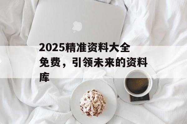 2025精準(zhǔn)資料大全免費(fèi)，引領(lǐng)未來的資料庫(kù)
