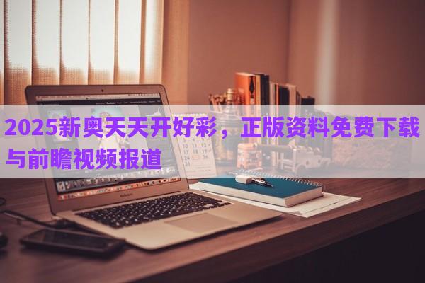2025新奧天天開好彩，正版資料免費下載與前瞻視頻報道