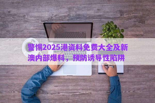 警惕2025港資料免費(fèi)大全及新澳內(nèi)部爆料，預(yù)防誘導(dǎo)性陷阱