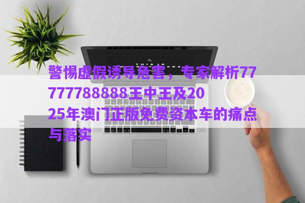 警惕虛假誘導危害，專家解析77777788888王中王及2025年澳門正版免費資本車的痛點與落實