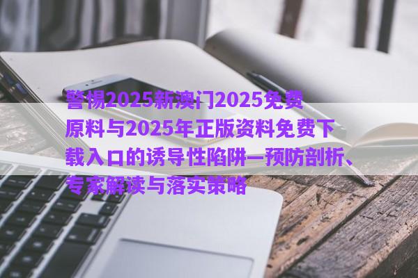 警惕2025新澳門2025免費(fèi)原料與2025年正版資料免費(fèi)下載入口的誘導(dǎo)性陷阱—預(yù)防剖析、專家解讀與落實(shí)策略