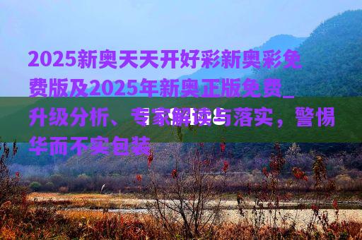 2025新奧天天開好彩新奧彩免費版及2025年新奧正版免費_升級分析、專家解讀與落實，警惕華而不實包裝