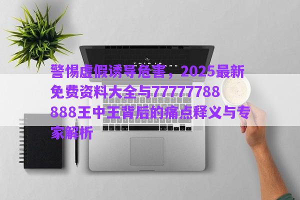 警惕虛假誘導(dǎo)危害，2025最新免費資料大全與77777788888王中王背后的痛點釋義與專家解析