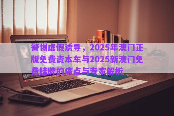 警惕虛假誘導(dǎo)，2025年澳門正版免費(fèi)資本車與2025新澳門免費(fèi)掛牌的痛點(diǎn)與專家解析