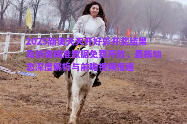 2025新奧天天開好彩開獎結果及新奧精準數據免費開放，最新動態(tài)深度解析與前瞻視頻報道